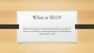 What is SEO?
SEO is the practice of increasing the number and quality of
visitors to a website by improving rankings in the algorithmic
search engine result.
 