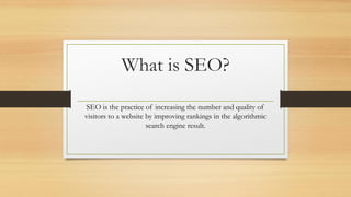 What is SEO?
SEO is the practice of increasing the number and quality of
visitors to a website by improving rankings in the algorithmic
search engine result.
 