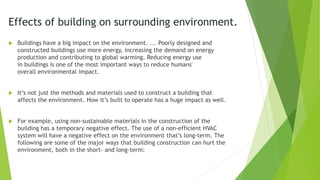 Effects of building on surrounding environment.
 Buildings have a big impact on the environment. ... Poorly designed and
constructed buildings use more energy, increasing the demand on energy
production and contributing to global warming. Reducing energy use
in buildings is one of the most important ways to reduce humans'
overall environmental impact.
 It’s not just the methods and materials used to construct a building that
affects the environment. How it’s built to operate has a huge impact as well.
 For example, using non-sustainable materials in the construction of the
building has a temporary negative effect. The use of a non-efficient HVAC
system will have a negative effect on the environment that’s long-term. The
following are some of the major ways that building construction can hurt the
environment, both in the short- and long-term:
 
