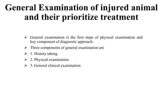General Examination of injured animal
and their prioritize treatment
 General examination is the first steps of physical examination and
key component of diagnostic approach.
 Three components of general examination are
 1. History taking
 2. Physical examination
 3. General clinical examination
 