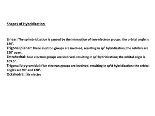 Shapes of Hybridization
Linear: The sp hybridization is caused by the interaction of two-electron groups; the orbital angle is
180°.
Trigonal planar: Three electron groups are involved, resulting in sp2 hybridization; the orbitals are
120° apart.
Tetrahedral: Four electron groups are involved, resulting in sp3 hybridization; the orbital angle is
109.5°.
Trigonal bipyramidal: Five electron groups are involved, resulting in sp3d hybridization; the orbital
angles are 90° and 120°.
Octahedral: Six electro
 
