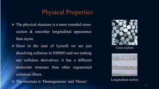  The physical structure is a more rounded cross-
section & smoother longitudinal appearance
than rayon.
 Since in the case of Lyocell we are just
dissolving cellulose in NMMO and not making
any cellulose derivatives, it has a different
molecular structure than other regenerated
cellulosic fibers.
 The structure is ‘Homogeneous’ and ‘Dense’.
Physical Properties
Cross section
Longitudinal section
19
 