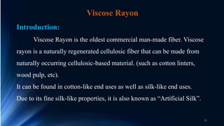 Viscose Rayon
Introduction:
Viscose Rayon is the oldest commercial man-made fiber. Viscose
rayon is a naturally regenerated cellulosic fiber that can be made from
naturally occurring cellulosic-based material. (such as cotton linters,
wood pulp, etc).
It can be found in cotton-like end uses as well as silk-like end uses.
Due to its fine silk-like properties, it is also known as “Artificial Silk”.
26
 