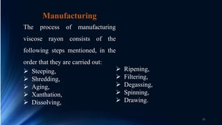 Manufacturing
The process of manufacturing
viscose rayon consists of the
following steps mentioned, in the
order that they are carried out:
 Steeping,
 Shredding,
 Aging,
 Xanthation,
 Dissolving,
 Ripening,
 Filtering,
 Degassing,
 Spinning,
 Drawing.
28
 
