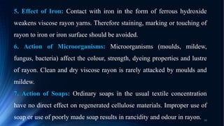 5. Effect of Iron: Contact with iron in the form of ferrous hydroxide
weakens viscose rayon yarns. Therefore staining, marking or touching of
rayon to iron or iron surface should be avoided.
6. Action of Microorganisms: Microorganisms (moulds, mildew,
fungus, bacteria) affect the colour, strength, dyeing properties and lustre
of rayon. Clean and dry viscose rayon is rarely attacked by moulds and
mildew.
7. Action of Soaps: Ordinary soaps in the usual textile concentration
have no direct effect on regenerated cellulose materials. Improper use of
soap or use of poorly made soap results in rancidity and odour in rayon. 34
 