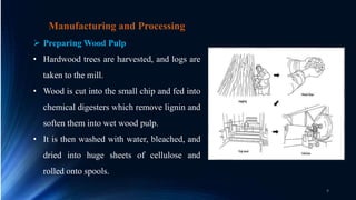 Manufacturing and Processing
 Preparing Wood Pulp
• Hardwood trees are harvested, and logs are
taken to the mill.
• Wood is cut into the small chip and fed into
chemical digesters which remove lignin and
soften them into wet wood pulp.
• It is then washed with water, bleached, and
dried into huge sheets of cellulose and
rolled onto spools.
9
 