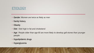ETIOLOGY
• Gender: Women are twice as likely as men
• Family history
• Obesity
• Diet : Diet high in fat and cholesterol
• Age : People older than age 60 are more likely to develop gall stones than younger
people
• Hypolipidemic drugs
• Hyperglycemia
 