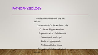 PATHOPHYSIOLOGY
Chlolesterol mixed with bile and
lecithin
Saturation of Cholesterol with bile
Cholesterol hypersecretion
Supersaturation of cholesterol
Secretion of mucin gel
Reduced glycoprotein
Cholesterol bile mixture
Formation of cholesterol Mixed
stones
 