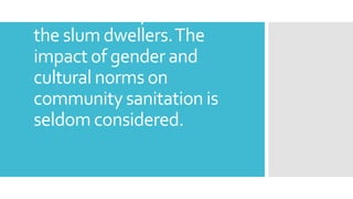 of the lived experiences of
the slum dwellers.The
impact of gender and
cultural norms on
community sanitation is
seldom considered.
 