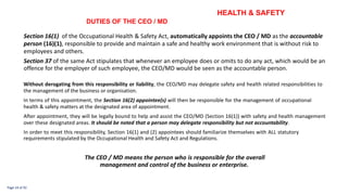 HEALTH & SAFETY
DUTIES OF THE CEO / MD
Section 16(1) of the Occupational Health & Safety Act, automatically appoints the CEO / MD as the accountable
person (16)(1), responsible to provide and maintain a safe and healthy work environment that is without risk to
employees and others.
Section 37 of the same Act stipulates that whenever an employee does or omits to do any act, which would be an
offence for the employer of such employee, the CEO/MD would be seen as the accountable person.
Without derogating from this responsibility or liability, the CEO/MD may delegate safety and health related responsibilities to
the management of the business or organisation.
In terms of this appointment, the Section 16(2) appointee(s) will then be responsible for the management of occupational
health & safety matters at the designated area of appointment.
After appointment, they will be legally bound to help and assist the CEO/MD (Section 16(1)) with safety and health management
over these designated areas. It should be noted that a person may delegate responsibility but not accountability.
In order to meet this responsibility, Section 16(1) and (2) appointees should familiarize themselves with ALL statutory
requirements stipulated by the Occupational Health and Safety Act and Regulations.
The CEO / MD means the person who is responsible for the overall
management and control of the business or enterprise.
Page 24 of 92
 