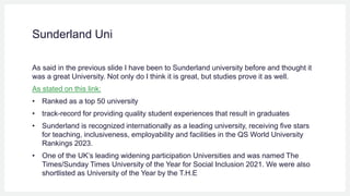 Sunderland Uni
As said in the previous slide I have been to Sunderland university before and thought it
was a great University. Not only do I think it is great, but studies prove it as well.
As stated on this link:
• Ranked as a top 50 university
• track-record for providing quality student experiences that result in graduates
• Sunderland is recognized internationally as a leading university, receiving five stars
for teaching, inclusiveness, employability and facilities in the QS World University
Rankings 2023.
• One of the UK’s leading widening participation Universities and was named The
Times/Sunday Times University of the Year for Social Inclusion 2021. We were also
shortlisted as University of the Year by the T.H.E
 