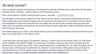 So what course?
From my industry research and because of my inspirations I feel like I defiantly wish to work within the film genre
and field of work. Therefore, I want to apply for a film production course.
After a quick search on UCAS I found the exact course, I was after... FILM PRODUCTION.
The description of the course is perfect for what I wish to do and become. Learning the fundamentals of how to
make a good scene and a powerful image is all I am about and is my dream job. For me there is no worry about
accommodation if I study here due to the fact I live nearby and can drive to the University. Being at home also
means that I can keep the same part time job and do not have to worry about food, water and problems that arise
with having your own home.
Even before signing up to UCAS, I was already sold on going to Sunderland University and the fact that the course
tailors to my exact wants, is the "cherry on top".
I could stop there and only apply to Sunderland. However, in order to get into the course I need 120 Tariff points
which translates to the Grade of DDM. The course has a foundation course as well, since I am applying to the
regular course, as long as I get a PPP, I have a guaranteed place in Sunderland Uni. No matter my grades and as
long as I pass, I will be going to Sunderland Uni. However it is best to look at other options incase I change my
mind down the line or if I find a better course. Although my predicted grades are DDD, it is still safer to have
backup plans in case I do not get the grades needed and then I have a fallback Uni.
 