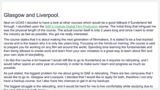Glasgow and Liverpool.
Next on UCAS I decided to have a look at other courses which would be a good fallback if Sunderland fell
through. I stumbled upon the SAE's institute Digital Film Production course. The initial thing that intrigued me
was the physical length of the course. The actual course itself is only 2 years long and since I want to enter
the industry as fast as possible, this got me really interested.
The course states that it is about making the next generation of filmmakers. It is stated to be a fast-tracked
course and is the reason why it is only two years long. Focusing on the hands-on training, the course is said
to prepare you for working on any film set around the world. Spending time learning the fundamentals and
then being allowed to create work and learn from your own mistakes is a great way to learn about film and
your own style of storytelling.
I do like this course a lot however I would still like to go to Sunderland as it requires no relocating, and I
would rather spend an extra year at university in order to make sure I learn and progress as much as
possible.
As just stated, the biggest problem for me about going to SAE is relocating. There are two campuses that I
would like to go to, Glasgow and Liverpool. I decided that I would like to apply for both, therefore I not only
have a backup course, but I also have two chances to get in at my backups.
The biggest struggle is the relocating, and it would be hard for me to live comfortably while studying due to
 