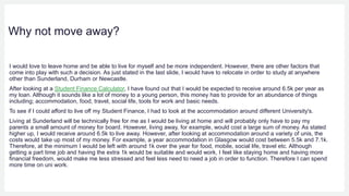 Why not move away?
I would love to leave home and be able to live for myself and be more independent. However, there are other factors that
come into play with such a decision. As just stated in the last slide, I would have to relocate in order to study at anywhere
other than Sunderland, Durham or Newcastle.
After looking at a Student Finance Calculator, I have found out that I would be expected to receive around 6.5k per year as
my loan. Although it sounds like a lot of money to a young person, this money has to provide for an abundance of things
including; accommodation, food, travel, social life, tools for work and basic needs.
To see if I could afford to live off my Student Finance, I had to look at the accommodation around different University's.
Living at Sunderland will be technically free for me as I would be living at home and will probably only have to pay my
parents a small amount of money for board. However, living away, for example, would cost a large sum of money. As stated
higher up, I would receive around 6.5k to live away. However, after looking at accommodation around a variety of unis, the
costs would take up most of my money. For example, a year accommodation in Glasgow would cost between 5.5k and 7.1k.
Therefore, at the minimum I would be left with around 1k over the year for food, mobile, social life, travel etc. Although
getting a part time job and having the extra 1k would be suitable and would work, I feel like staying home and having more
financial freedom, would make me less stressed and feel less need to need a job in order to function. Therefore I can spend
more time on uni work.
 