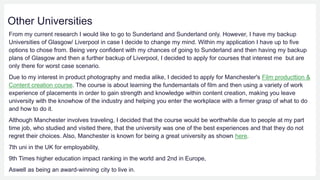 Other Universities
From my current research I would like to go to Sunderland and Sunderland only. However, I have my backup
Universities of Glasgow/ Liverpool in case I decide to change my mind. Within my application I have up to five
options to chose from. Being very confident with my chances of going to Sunderland and then having my backup
plans of Glasgow and then a further backup of Liverpool, I decided to apply for courses that interest me but are
only there for worst case scenario.
Due to my interest in product photography and media alike, I decided to apply for Manchester's Film producttion &
Content creation course. The course is about learning the fundemantals of film and then using a variety of work
experience of placements in order to gain strength and knowledge within content creation, making you leave
university with the knowhow of the industry and helping you enter the workplace with a firmer grasp of what to do
and how to do it.
Although Manchester involves traveling, I decided that the course would be worthwhile due to people at my part
time job, who studied and visited there, that the university was one of the best experiences and that they do not
regret their choices. Also, Manchester is known for being a great university as shown here.
7th uni in the UK for employability,
9th Times higher education impact ranking in the world and 2nd in Europe,
Aswell as being an award-winning city to live in.
 