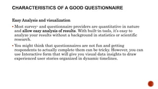 Easy Analysis and visualization
 Most survey- and questionnaire providers are quantitative in nature
and allow easy analysis of results. With built-in tools, it’s easy to
analyze your results without a background in statistics or scientific
research.
 You might think that questionnaires are not fun and getting
respondents to actually complete them can be tricky. However, you can
use Interactive form that will give you visual data insights to draw
experienced user stories organized in dynamic timelines.
 