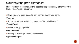 These kinds of questions has two possible responses only, either Yes / No
True / False Agree / Disagree
Have you ever experienced a service from our fitness center
Yes / No
Sports performance always counted as “No pain No gain“
True / False
please enter your gender
Male / Female
Healthy practices promotes quality of life
Agree / Disagree
 