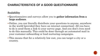 Scalability
 Questionnaires and surveys allow you to gather information from a
large audience.
 Online, you can literally distribute your questions to anyone, anywhere
in the world (provided they have an internet connection). All you have
to do is send them a link to your survey page. And you don’t even need
to do this manually. This could be done through an automated mail in
your customer onboarding or lead nurturing campaigns.
 This means that for a relatively low cost, you can target a city or a
country.
 