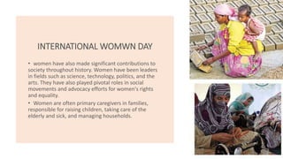 INTERNATIONAL WOMWN DAY
• women have also made significant contributions to
society throughout history. Women have been leaders
in fields such as science, technology, politics, and the
arts. They have also played pivotal roles in social
movements and advocacy efforts for women's rights
and equality.
• Women are often primary caregivers in families,
responsible for raising children, taking care of the
elderly and sick, and managing households.
 