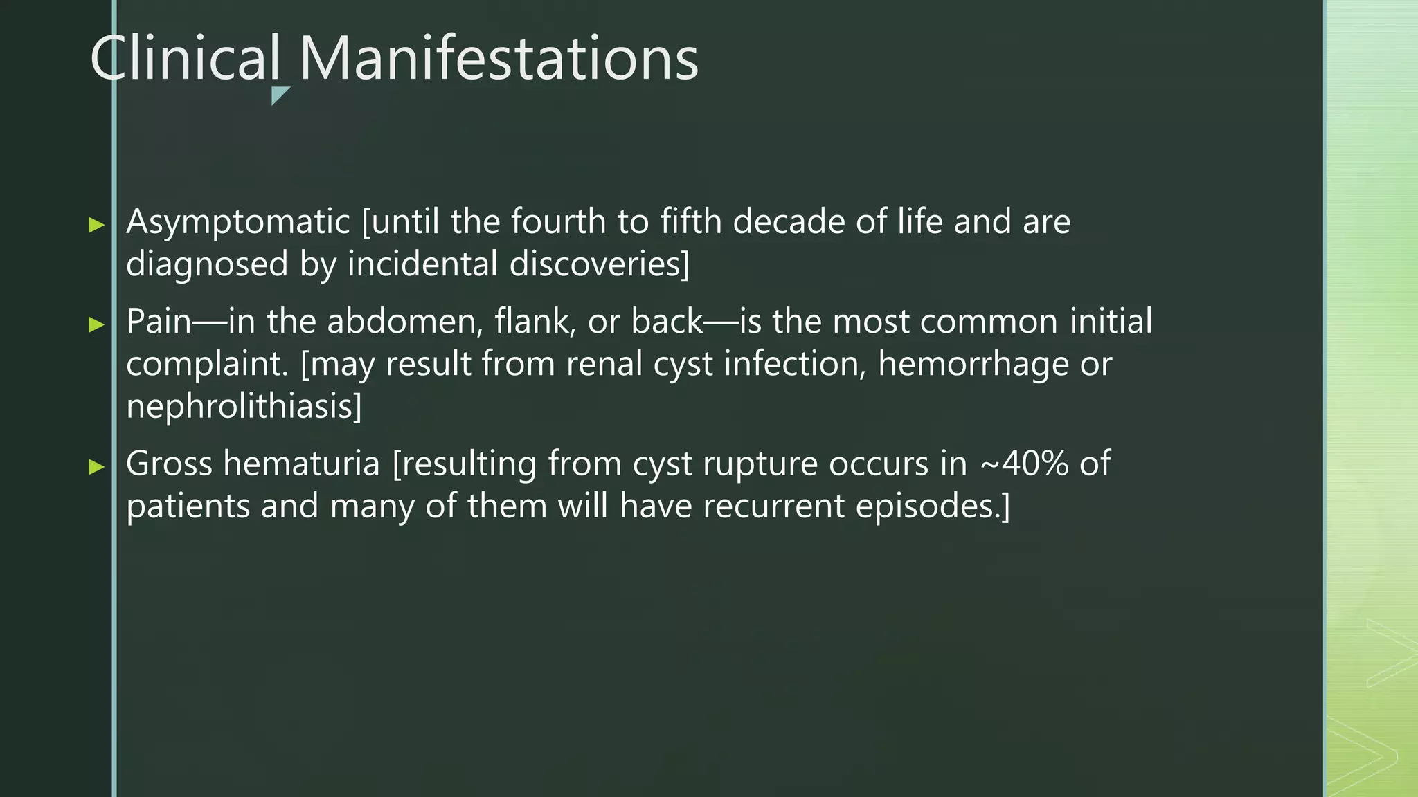 z
Clinical Manifestations
▶ Asymptomatic [until the fourth to fifth decade of life and are
diagnosed by incidental discoveries]
▶ Pain—in the abdomen, flank, or back—is the most common initial
complaint. [may result from renal cyst infection, hemorrhage or
nephrolithiasis]
▶ Gross hematuria [resulting from cyst rupture occurs in ~40% of
patients and many of them will have recurrent episodes.]
 