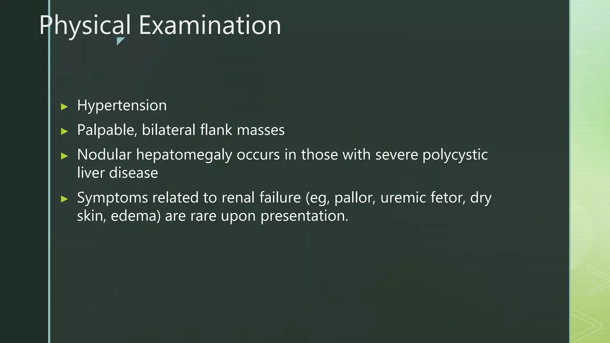 z
Physical Examination
▶ Hypertension
▶ Palpable, bilateral flank masses
▶ Nodular hepatomegaly occurs in those with severe polycystic
liver disease
▶ Symptoms related to renal failure (eg, pallor, uremic fetor, dry
skin, edema) are rare upon presentation.
 