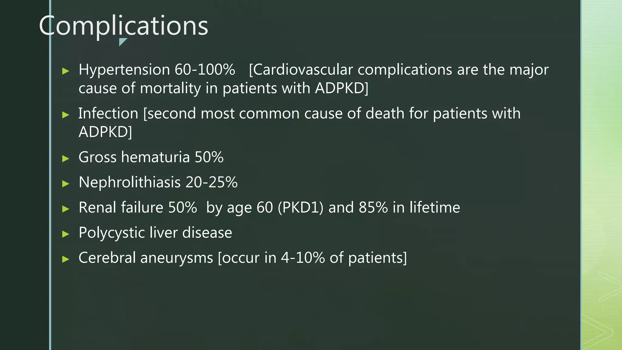 z
Complications
▶ Hypertension 60-100% [Cardiovascular complications are the major
cause of mortality in patients with ADPKD]
▶ Infection [second most common cause of death for patients with
ADPKD]
▶ Gross hematuria 50%
▶ Nephrolithiasis 20-25%
▶ Renal failure 50% by age 60 (PKD1) and 85% in lifetime
▶ Polycystic liver disease
▶ Cerebral aneurysms [occur in 4-10% of patients]
 