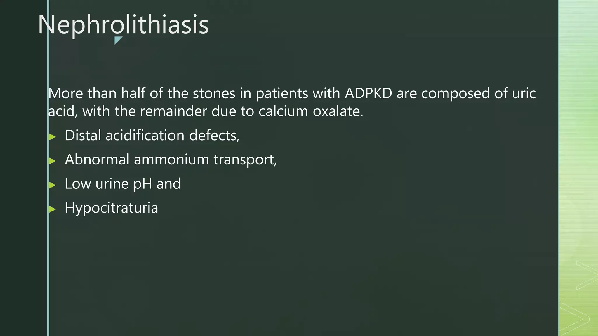 z
Nephrolithiasis
More than half of the stones in patients with ADPKD are composed of uric
acid, with the remainder due to calcium oxalate.
▶ Distal acidification defects,
▶ Abnormal ammonium transport,
▶ Low urine pH and
▶ Hypocitraturia
 