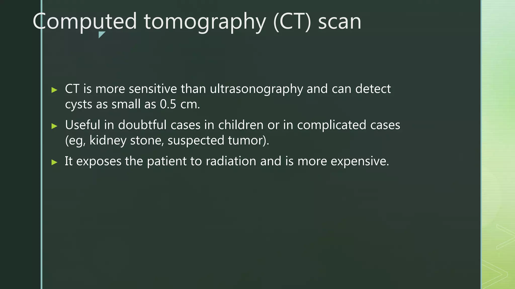 z
Computed tomography (CT) scan
▶ CT is more sensitive than ultrasonography and can detect
cysts as small as 0.5 cm.
▶ Useful in doubtful cases in children or in complicated cases
(eg, kidney stone, suspected tumor).
▶ It exposes the patient to radiation and is more expensive.
 