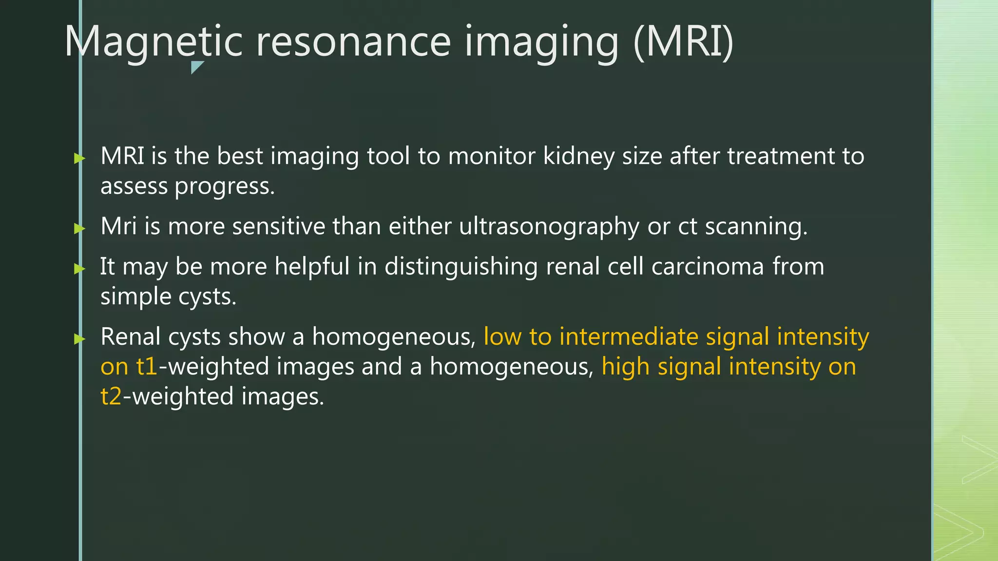 z
Magnetic resonance imaging (MRI)
▶ MRI is the best imaging tool to monitor kidney size after treatment to
assess progress.
▶ Mri is more sensitive than either ultrasonography or ct scanning.
▶ It may be more helpful in distinguishing renal cell carcinoma from
simple cysts.
▶ Renal cysts show a homogeneous, low to intermediate signal intensity
on t1-weighted images and a homogeneous, high signal intensity on
t2-weighted images.
 