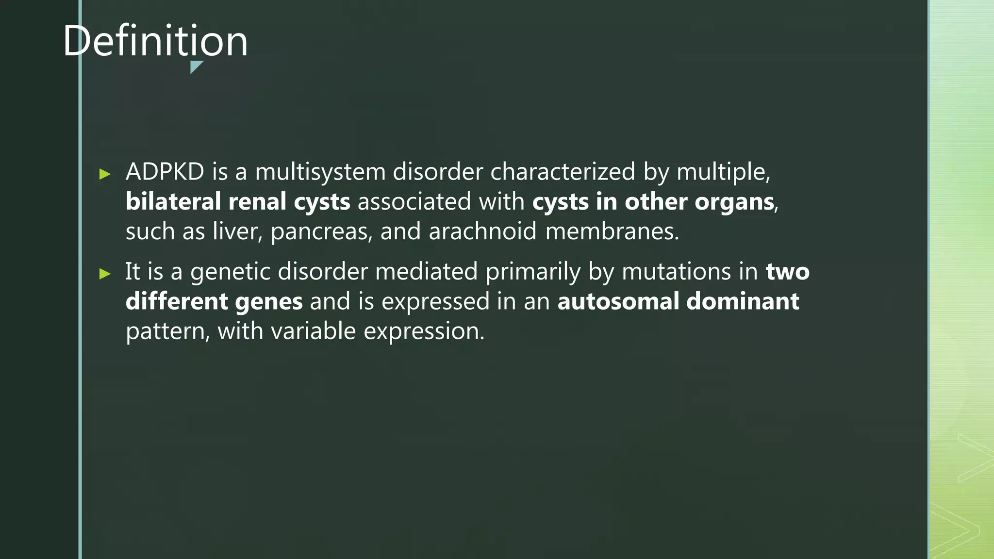 z
Definition
▶ ADPKD is a multisystem disorder characterized by multiple,
bilateral renal cysts associated with cysts in other organs,
such as liver, pancreas, and arachnoid membranes.
▶ It is a genetic disorder mediated primarily by mutations in two
different genes and is expressed in an autosomal dominant
pattern, with variable expression.
 