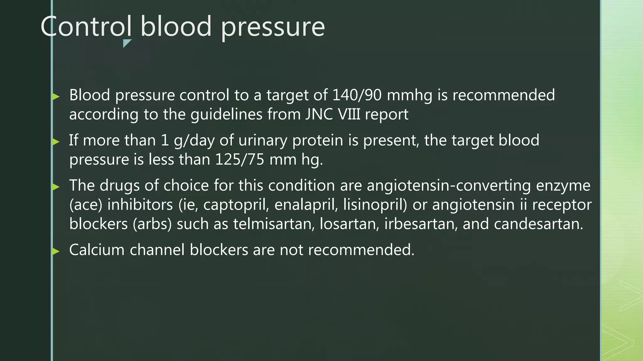 z
Control blood pressure
▶ Blood pressure control to a target of 140/90 mmhg is recommended
according to the guidelines from JNC VIII report
▶ If more than 1 g/day of urinary protein is present, the target blood
pressure is less than 125/75 mm hg.
▶ The drugs of choice for this condition are angiotensin-converting enzyme
(ace) inhibitors (ie, captopril, enalapril, lisinopril) or angiotensin ii receptor
blockers (arbs) such as telmisartan, losartan, irbesartan, and candesartan.
▶ Calcium channel blockers are not recommended.
 