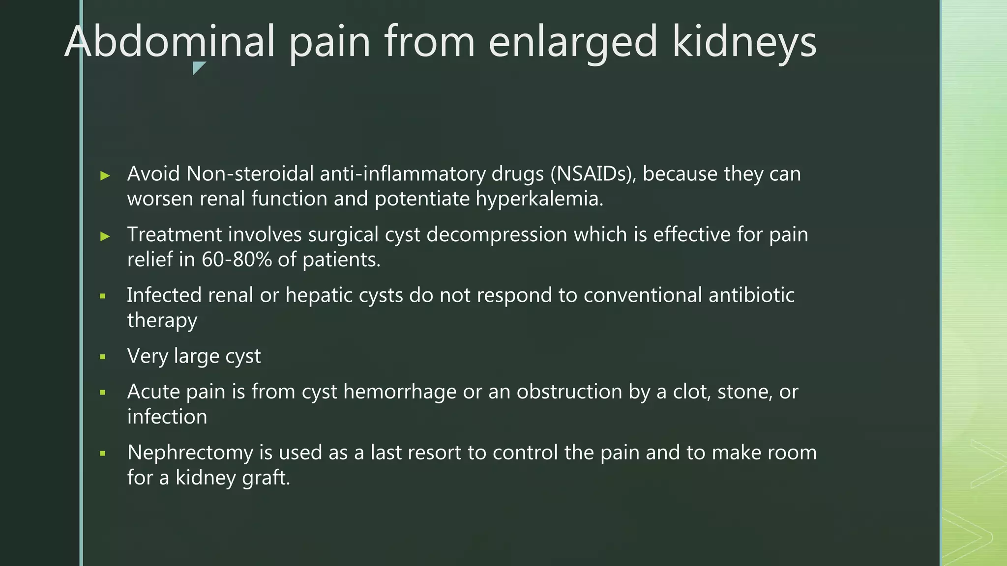 z
Abdominal pain from enlarged kidneys
▶ Avoid Non-steroidal anti-inflammatory drugs (NSAIDs), because they can
worsen renal function and potentiate hyperkalemia.
▶ Treatment involves surgical cyst decompression which is effective for pain
relief in 60-80% of patients.
 Infected renal or hepatic cysts do not respond to conventional antibiotic
therapy
 Very large cyst
 Acute pain is from cyst hemorrhage or an obstruction by a clot, stone, or
infection
 Nephrectomy is used as a last resort to control the pain and to make room
for a kidney graft.
 