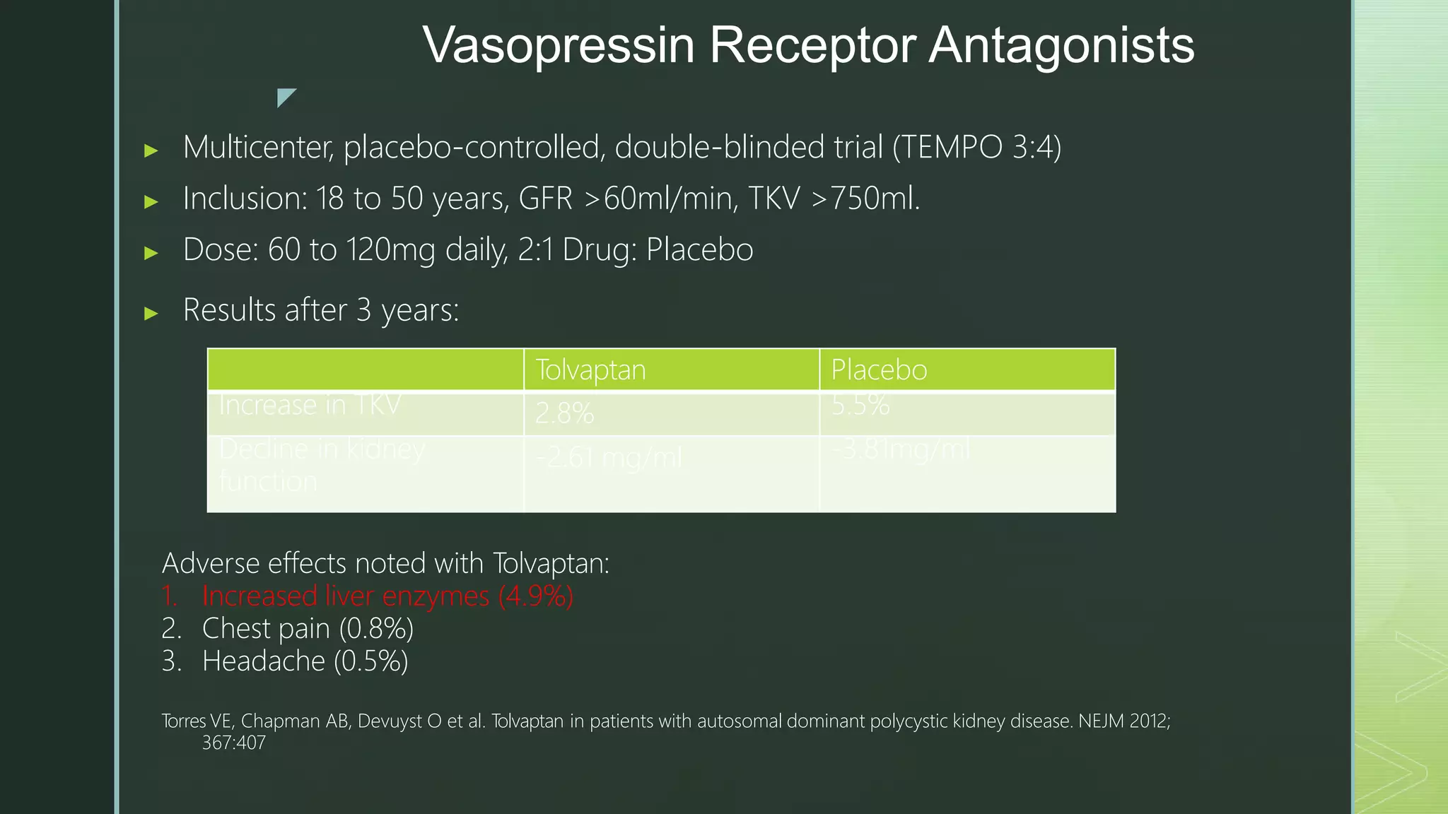 z
Vasopressin Receptor Antagonists
▶ Multicenter, placebo-controlled, double-blinded trial (TEMPO 3:4)
▶ Inclusion: 18 to 50 years, GFR >60ml/min, TKV >750ml.
▶ Dose: 60 to 120mg daily, 2:1 Drug: Placebo
▶ Results after 3 years:
Tolvaptan Placebo
Increase in TKV 2.8% 5.5%
Decline in kidney
function
-2.61 mg/ml -3.81mg/ml
Adverse effects noted with Tolvaptan:
1. Increased liver enzymes (4.9%)
2. Chest pain (0.8%)
3. Headache (0.5%)
T
orres VE, Chapman AB, Devuyst O et al. T
olvaptan in patients with autosomal dominant polycystic kidney disease. NEJM 2012;
367:407
 