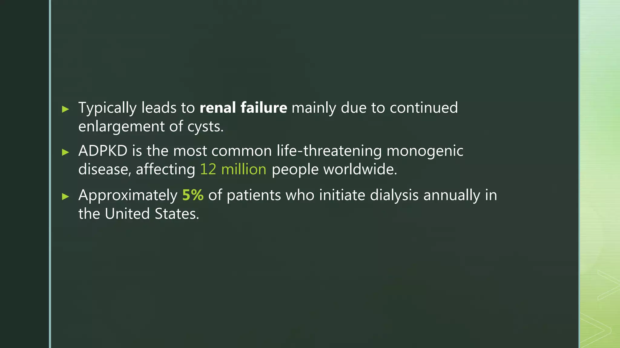 ▶ Typically leads to renal failure mainly due to continued
enlargement of cysts.
▶ ADPKD is the most common life-threatening monogenic
disease, affecting 12 million people worldwide.
▶ Approximately 5% of patients who initiate dialysis annually in
the United States.
 