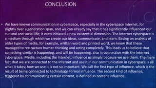 CONCLUSION
• We have known communication in cyberspace, especially in the cyberspace Internet, for
slightly over a generation span, and we can already say that it has significantly influenced our
cultural and social life; it even initiated a new existential dimension. The Internet cyberspace is
a medium through which we create our ideas, communicate, and learn. Basing on analysis of
older types of media, for example, written word and printed word, we know that these
managed to restructure human thinking and acting completely. This leads us to believe that
something similar is happening, and will be happening, also in connection with the Internet
cyberspace. Media, including the Internet, influence us simply because we use them. The mere
fact that we are connected to the Internet and use it in our communication in cyberspace is all
what it takes; how we use it is not so important. We call the first type of influence, which is the
result of being connected to technology, formal influence. The second kind of influence,
triggered by communicating certain content, is defined as content influence.
 