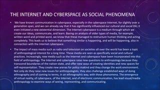 THE INTERNET AND CYBERSPACE AS SOCIAL PHENOMENA
• We have known communication in cyberspace, especially in the cyberspace Internet, for slightly over a
generation span, and we can already say that it has significantly influenced our cultural and social life; it
even initiated a new existential dimension. The Internet cyberspace is a medium through which we
create our ideas, communicate, and learn. Basing on analysis of older types of media, for example,
written word and printed word, we know that these managed to restructure human thinking and acting
completely. This leads us to believe that something similar is happening, and will be happening, also in
connection with the Internet cyberspace.
• The impact of mass media such as radio and television on societies all over the world has been a topic
of anthropological interest for a long time. These media are seen as specifically social and cultural
practices. Increasingly, new media such as the Internet and cyberspace have been incorporated into this
field of anthropology. The Internet and cyberspace raise new questions to anthropology because they
transcend boundaries of the nation-state, and offer new ways of creating identities and new spaces for
self-representation. They create new arenas for policy makind and they change the work environment.
Not only do they raise new issues for anthropologists, they also challenge established ways of doing
ethnography and of coming to terms, in an ethnographic way, with these phenomena. The emergence
of virtual reality, of cyberspace, of the Internet, and of electronic communication, has lead visual/media
anthropology to examine ways of seeing, representing, and communicating.
 