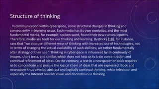 Structure of thinking
. In communication within cyberspace, some structural changes in thinking and
consequently in learning occur. Each media has its own semiotics, and the most
fundamental media, for example, spoken word, found their new cultural epochs.
Therefore, media are tools for our thinking and learning. Bystřický [18], for instance,
says that “we also use different ways of thinking with increased use of technologies, not
in terms of changing the actual availability of such abilities; we rather fundamentally
alter strategy of their use.” Thinking in cyberspace is influenced by discontinuity of
images, short texts, and similar, which does not help us to train concentration and
continual refinement of ideas. On the contrary, a text in a newspaper or book requires
us to concentrate and pursue the logical chain of ideas that are expressed. Book and
newspaper thus develop abstract and logically continual thinking, while television and
especially the Internet nourish visual and discontinuous thinking.
 