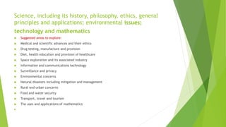Science, including its history, philosophy, ethics, general
principles and applications; environmental issues;
technology and mathematics
 Suggested areas to explore:
 Medical and scientific advances and their ethics
 Drug testing, manufacture and provision
 Diet, health education and provision of healthcare
 Space exploration and its associated industry
 Information and communications technology
 Surveillance and privacy
 Environmental concerns
 Natural disasters including mitigation and management
 Rural and urban concerns
 Food and water security
 Transport, travel and tourism
 The uses and applications of mathematics

 