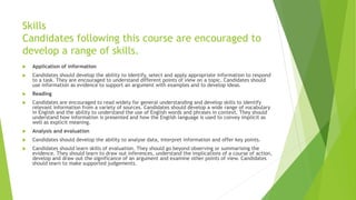 Skills
Candidates following this course are encouraged to
develop a range of skills.
 Application of information
 Candidates should develop the ability to identify, select and apply appropriate information to respond
to a task. They are encouraged to understand different points of view on a topic. Candidates should
use information as evidence to support an argument with examples and to develop ideas.
 Reading
 Candidates are encouraged to read widely for general understanding and develop skills to identify
relevant information from a variety of sources. Candidates should develop a wide range of vocabulary
in English and the ability to understand the use of English words and phrases in context. They should
understand how information is presented and how the English language is used to convey implicit as
well as explicit meaning.
 Analysis and evaluation
 Candidates should develop the ability to analyse data, interpret information and offer key points.
 Candidates should learn skills of evaluation. They should go beyond observing or summarising the
evidence. They should learn to draw out inferences, understand the implications of a course of action,
develop and draw out the significance of an argument and examine other points of view. Candidates
should learn to make supported judgements.
 
