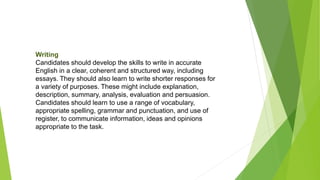 Writing
Candidates should develop the skills to write in accurate
English in a clear, coherent and structured way, including
essays. They should also learn to write shorter responses for
a variety of purposes. These might include explanation,
description, summary, analysis, evaluation and persuasion.
Candidates should learn to use a range of vocabulary,
appropriate spelling, grammar and punctuation, and use of
register, to communicate information, ideas and opinions
appropriate to the task.
 
