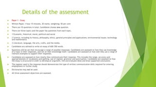 Details of the assessment
 Paper 1 – Essay
 Written Paper, 1 hour 15 minutes, 30 marks, weighting: 50 per cent
 There are 10 questions in total. Candidates choose one question.
 There are three topics and the paper has questions from each topic.
 1 Economic, historical, moral, political and social
 2 Science, including its history, philosophy, ethics, general principles and applications; environmental issues; technology
and mathematics
 3 Literature, language, the arts, crafts, and the media.
 Candidates are advised to write an essay of 600–700 words.
 Questions will be set that encourage a range of possible responses. Candidates are assessed on how they use knowledge
of a topic in their responses, and not on their knowledge itself. Candidates are assessed on how well they use a range of
relevant examples to support their responses.
 Candidates are assessed on how clearly they communicate their response. This includes the range, accuracy and
appropriateness of vocabulary and spelling, use of register, grammar and punctuation. Candidates are assessed on how
the essay is structured in order to develop an argument, link and evaluate ideas and draw supported conclusions.
 The register used in the response should demonstrate the type of written communication skills required for entering
employment or further study.
 Dictionaries may not be used.
 All three assessment objectives are assessed.
 