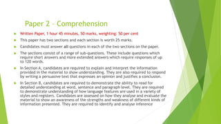 Paper 2 – Comprehension
 Written Paper, 1 hour 45 minutes, 50 marks, weighting: 50 per cent
 This paper has two sections and each section is worth 25 marks.
 Candidates must answer all questions in each of the two sections on the paper.
 The sections consist of a range of sub-questions. These include questions which
require short answers and more extended answers which require responses of up
to 120 words.
 In Section A, candidates are required to explain and interpret the information
provided in the material to show understanding. They are also required to respond
by writing a persuasive text that expresses an opinion and justifies a conclusion.
 In Section B, candidates are required to demonstrate the ability to read for
detailed understanding at word, sentence and paragraph level. They are required
to demonstrate understanding of how language features are used in a variety of
styles and registers. Candidates are assessed on how they analyse and evaluate the
material to show an awareness of the strengths and weakness of different kinds of
information presented. They are required to identify and analyse inference
 