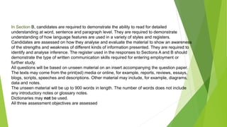 In Section B, candidates are required to demonstrate the ability to read for detailed
understanding at word, sentence and paragraph level. They are required to demonstrate
understanding of how language features are used in a variety of styles and registers.
Candidates are assessed on how they analyse and evaluate the material to show an awareness
of the strengths and weakness of different kinds of information presented. They are required to
identify and analyse inference. The register used in the responses to Sections A and B should
demonstrate the type of written communication skills required for entering employment or
further study.
All questions will be based on unseen material on an insert accompanying the question paper.
The texts may come from the print(ed) media or online, for example, reports, reviews, essays,
blogs, scripts, speeches and descriptions. Other material may include, for example, diagrams,
data and notes.
The unseen material will be up to 900 words in length. The number of words does not include
any introductory notes or glossary notes.
Dictionaries may not be used.
All three assessment objectives are assessed
 