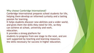 Why choose Cambridge International?
Cambridge International prepares school students for life,
helping them develop an informed curiosity and a lasting
passion for learning.
It helps students discover new abilities and a wider world,
and gives them the skills they need for life, so they
can achieve at school, university and work.
education.
It provides a strong platform for
students to progress from one stage to the next, and are
well supported by teaching and learning resources.
the skills necessary for success in higher education.
 