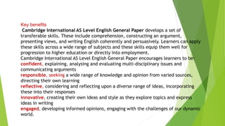 Key benefits
Cambridge International AS Level English General Paper develops a set of
transferable skills. These include comprehension, constructing an argument,
presenting views, and writing English coherently and persuasively. Learners can apply
these skills across a wide range of subjects and these skills equip them well for
progression to higher education or directly into employment.
Cambridge International AS Level English General Paper encourages learners to be:
confident, explaining, analysing and evaluating multi-disciplinary issues and
communicating arguments
responsible, seeking a wide range of knowledge and opinion from varied sources,
directing their own learning
reflective, considering and reflecting upon a diverse range of ideas, incorporating
these into their responses
innovative, creating their own ideas and style as they explore topics and express
ideas in writing
engaged, developing informed opinions, engaging with the challenges of our dynamic
world.
 