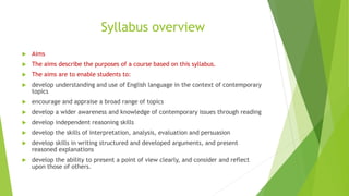 Syllabus overview
 Aims
 The aims describe the purposes of a course based on this syllabus.
 The aims are to enable students to:
 develop understanding and use of English language in the context of contemporary
topics
 encourage and appraise a broad range of topics
 develop a wider awareness and knowledge of contemporary issues through reading
 develop independent reasoning skills
 develop the skills of interpretation, analysis, evaluation and persuasion
 develop skills in writing structured and developed arguments, and present
reasoned explanations
 develop the ability to present a point of view clearly, and consider and reflect
upon those of others.
 