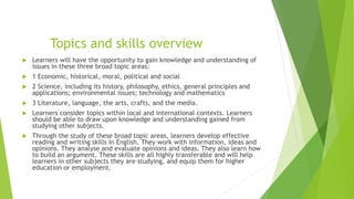 Topics and skills overview
 Learners will have the opportunity to gain knowledge and understanding of
issues in these three broad topic areas:
 1 Economic, historical, moral, political and social
 2 Science, including its history, philosophy, ethics, general principles and
applications; environmental issues; technology and mathematics
 3 Literature, language, the arts, crafts, and the media.
 Learners consider topics within local and international contexts. Learners
should be able to draw upon knowledge and understanding gained from
studying other subjects.
 Through the study of these broad topic areas, learners develop effective
reading and writing skills in English. They work with information, ideas and
opinions. They analyse and evaluate opinions and ideas. They also learn how
to build an argument. These skills are all highly transferable and will help
learners in other subjects they are studying, and equip them for higher
education or employment.
 