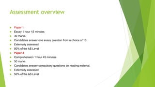 Assessment overview
 Paper 1
 Essay 1 hour 15 minutes
 30 marks
 Candidates answer one essay question from a choice of 10.
 Externally assessed
 50% of the AS Level
 Paper 2
 Comprehension 1 hour 45 minutes
 50 marks
 Candidates answer compulsory questions on reading material.
 Externally assessed
 50% of the AS Level
 