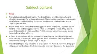 Subject content
 Topics
 The syllabus sets out broad topics. The broad topics provide meaningful and
stimulating contexts for skills development. These enable candidates to integrate
knowledge and understanding from other subjects and to view issues from a
range of perspectives.
 Within these broad topics there are suggested areas to explore. Teachers do not
need to cover all the suggested areas when teaching the course. They select
suggested areas to develop candidates’ skills to make use of knowledge gained
from studying other subjects.
 In Paper 1, candidates will be assessed on how they use their knowledge and
understanding of the topics and suggested areas to support their arguments and
show understanding of a wide range of issues.
 These broad topics may be useful in preparation for Paper 2. However, the paper
will provide candidates with all the material necessary to answer the questions.
 