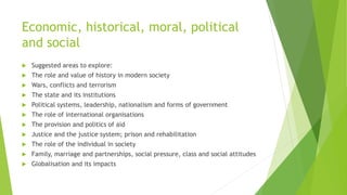 Economic, historical, moral, political
and social
 Suggested areas to explore:
 The role and value of history in modern society
 Wars, conflicts and terrorism
 The state and its institutions
 Political systems, leadership, nationalism and forms of government
 The role of international organisations
 The provision and politics of aid
 Justice and the justice system; prison and rehabilitation
 The role of the individual in society
 Family, marriage and partnerships, social pressure, class and social attitudes
 Globalisation and its impacts
 